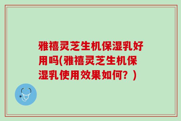 雅禧灵芝生机保湿乳好用吗(雅禧灵芝生机保湿乳使用效果如何？)