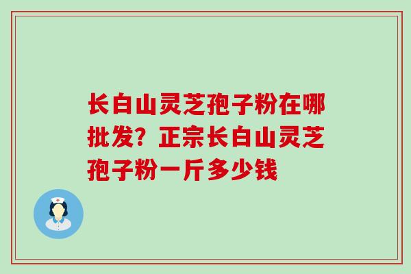 长白山灵芝孢子粉在哪批发？正宗长白山灵芝孢子粉一斤多少钱