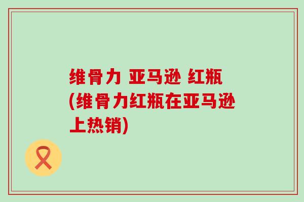 维骨力 亚马逊 红瓶(维骨力红瓶在亚马逊上热销)