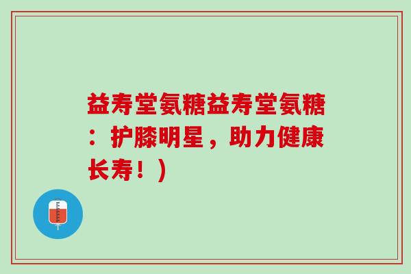益寿堂氨糖益寿堂氨糖：护膝明星，助力健康长寿！)