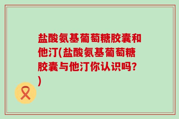 盐酸氨基葡萄糖胶囊和他汀(盐酸氨基葡萄糖胶囊与他汀你认识吗？)