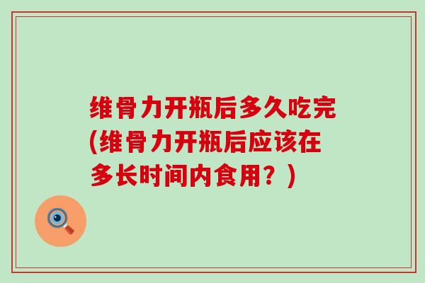 维骨力开瓶后多久吃完(维骨力开瓶后应该在多长时间内食用？)