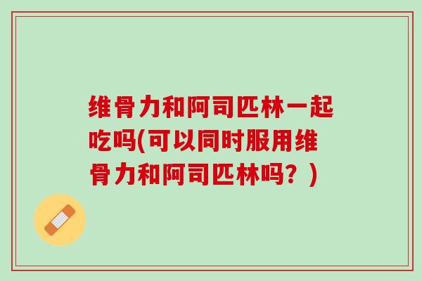 维骨力和阿司匹林一起吃吗(可以同时服用维骨力和阿司匹林吗？)