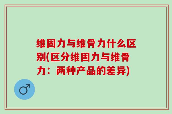 维固力与维骨力什么区别(区分维固力与维骨力：两种产品的差异)