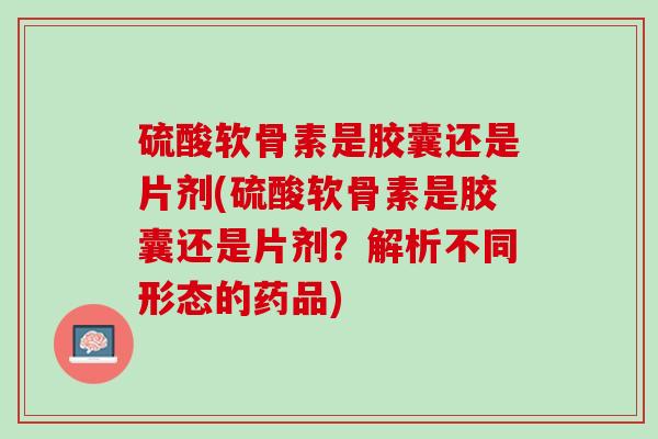 硫酸软骨素是胶囊还是片剂(硫酸软骨素是胶囊还是片剂？解析不同形态的药品)