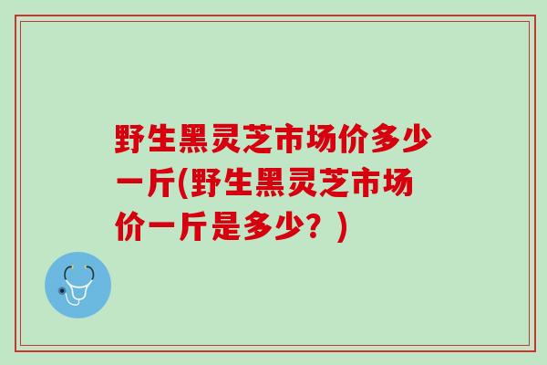 野生黑灵芝市场价多少一斤(野生黑灵芝市场价一斤是多少？)
