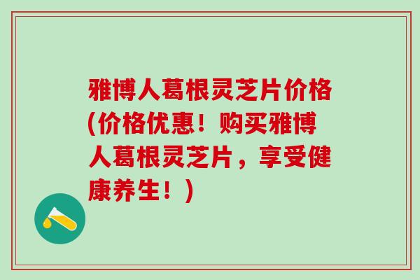 雅博人葛根灵芝片价格(价格优惠！购买雅博人葛根灵芝片，享受健康养生！)