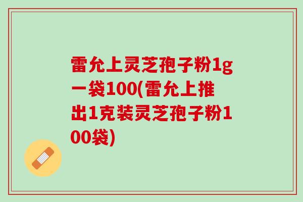 雷允上灵芝孢子粉1g一袋100(雷允上推出1克装灵芝孢子粉100袋)