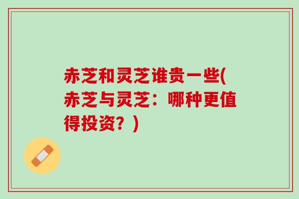赤芝和灵芝谁贵一些(赤芝与灵芝：哪种更值得投资？)