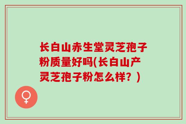 长白山赤生堂灵芝孢子粉质量好吗(长白山产灵芝孢子粉怎么样？)