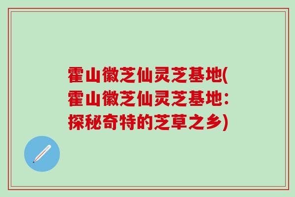 霍山徽芝仙灵芝基地(霍山徽芝仙灵芝基地：探秘奇特的芝草之乡)