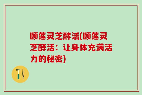 颐莲灵芝酵活(颐莲灵芝酵活：让身体充满活力的秘密)