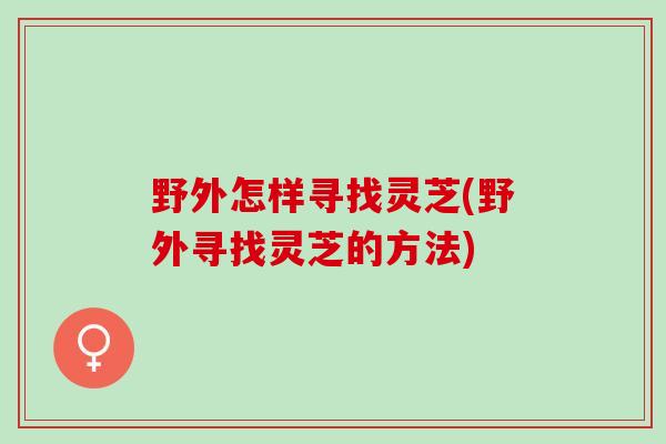 野外怎样寻找灵芝(野外寻找灵芝的方法)