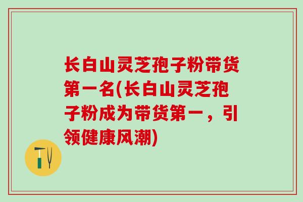 长白山灵芝孢子粉带货第一名(长白山灵芝孢子粉成为带货第一，引领健康风潮)