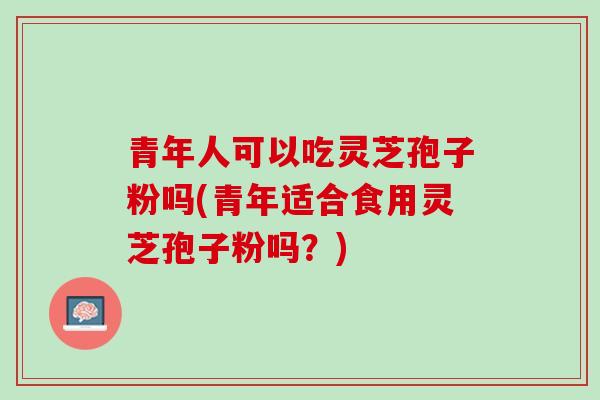 青年人可以吃灵芝孢子粉吗(青年适合食用灵芝孢子粉吗？)