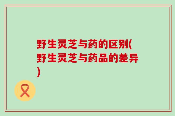 野生灵芝与药的区别(野生灵芝与药品的差异)
