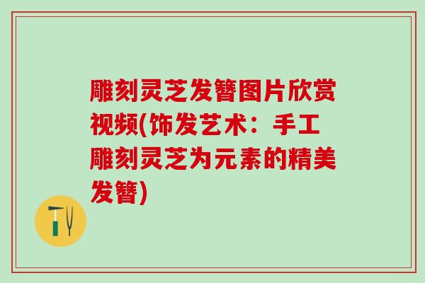 雕刻灵芝发簪图片欣赏视频(饰发艺术：手工雕刻灵芝为元素的精美发簪)