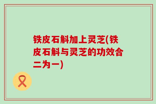 铁皮石斛加上灵芝(铁皮石斛与灵芝的功效合二为一)