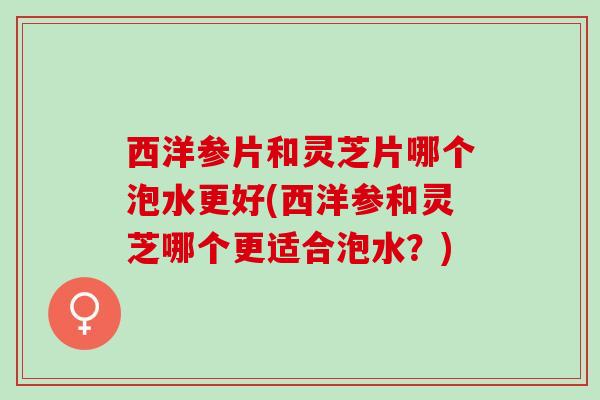 西洋参片和灵芝片哪个泡水更好(西洋参和灵芝哪个更适合泡水？)