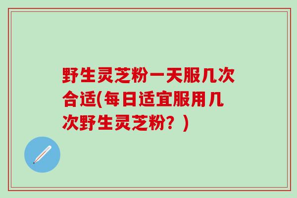 野生灵芝粉一天服几次合适(每日适宜服用几次野生灵芝粉？)