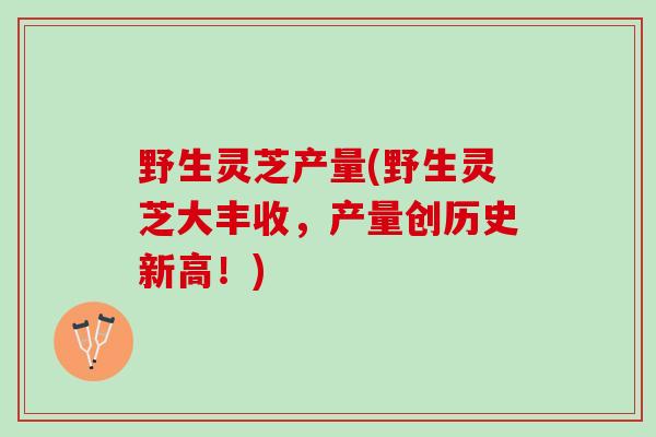野生灵芝产量(野生灵芝大丰收，产量创历史新高！)