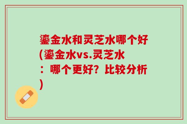鎏金水和灵芝水哪个好(鎏金水vs.灵芝水：哪个更好？比较分析)
