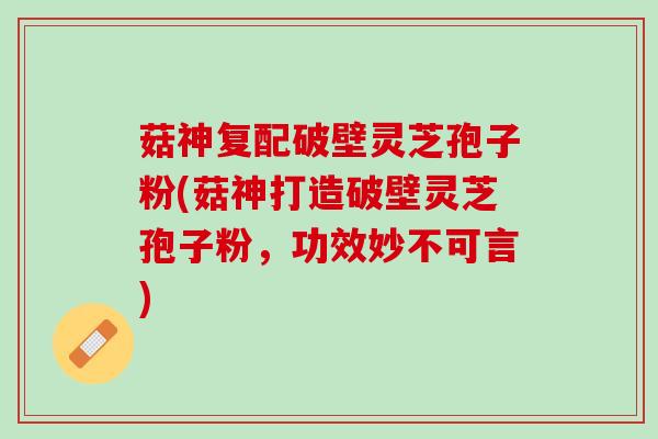 菇神复配破壁灵芝孢子粉(菇神打造破壁灵芝孢子粉，功效妙不可言)