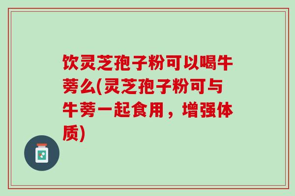 饮灵芝孢子粉可以喝牛蒡么(灵芝孢子粉可与牛蒡一起食用，增强体质)