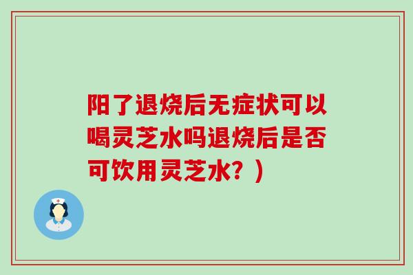 阳了退烧后无症状可以喝灵芝水吗退烧后是否可饮用灵芝水？)