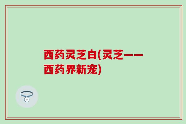 西药灵芝白(灵芝——西药界新宠)