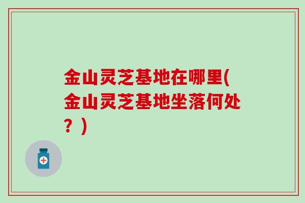 金山灵芝基地在哪里(金山灵芝基地坐落何处？)