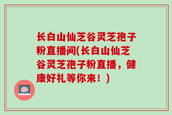 长白山仙芝谷灵芝孢子粉直播间(长白山仙芝谷灵芝孢子粉直播，健康好礼等你来！)