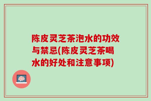陈皮灵芝茶泡水的功效与禁忌(陈皮灵芝茶喝水的好处和注意事项)