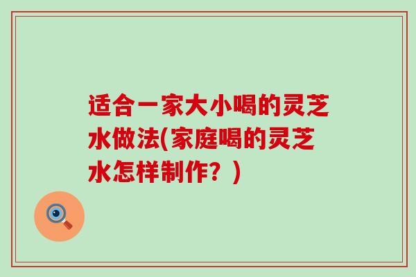 适合一家大小喝的灵芝水做法(家庭喝的灵芝水怎样制作？)
