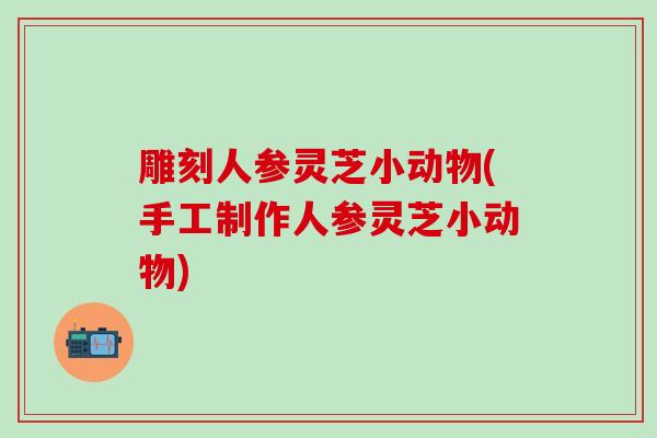 雕刻人参灵芝小动物(手工制作人参灵芝小动物)