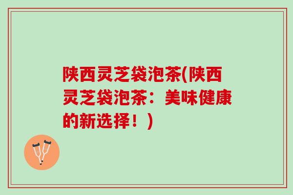 陕西灵芝袋泡茶(陕西灵芝袋泡茶：美味健康的新选择！)