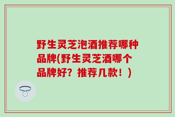 野生灵芝泡酒推荐哪种品牌(野生灵芝酒哪个品牌好？推荐几款！)