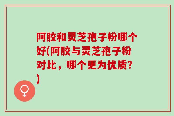 阿胶和灵芝孢子粉哪个好(阿胶与灵芝孢子粉对比，哪个更为优质？)