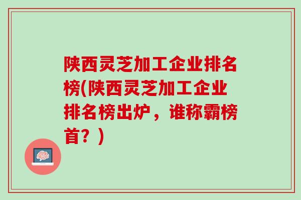 陕西灵芝加工企业排名榜(陕西灵芝加工企业排名榜出炉，谁称霸榜首？)