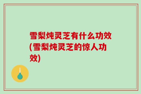 雪梨炖灵芝有什么功效(雪梨炖灵芝的惊人功效)