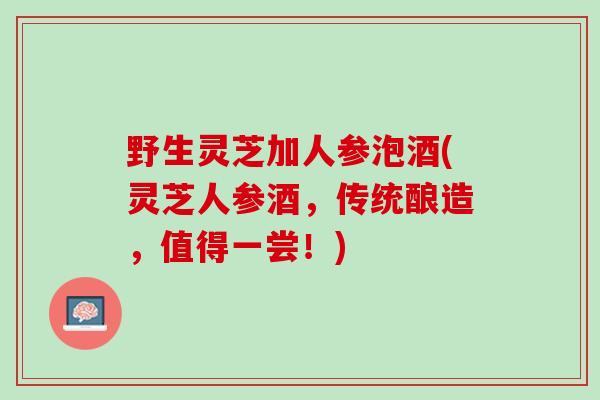 野生灵芝加人参泡酒(灵芝人参酒，传统酿造，值得一尝！)