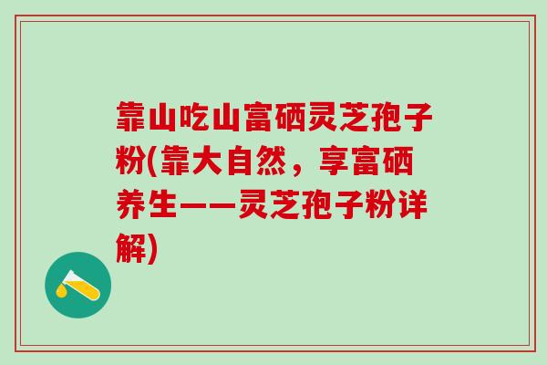 靠山吃山富硒灵芝孢子粉(靠大自然，享富硒养生——灵芝孢子粉详解)