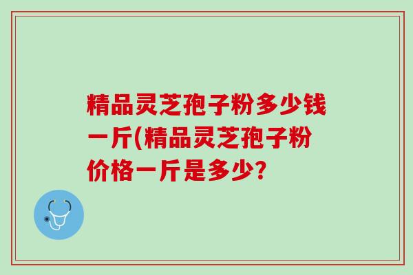 精品灵芝孢子粉多少钱一斤(精品灵芝孢子粉价格一斤是多少？