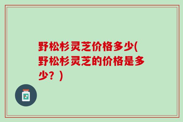 野松杉灵芝价格多少(野松杉灵芝的价格是多少？)