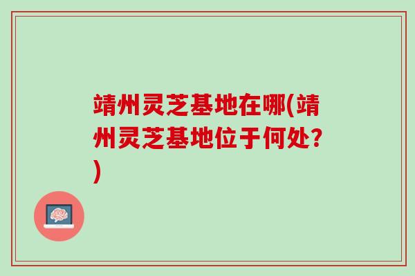 靖州灵芝基地在哪(靖州灵芝基地位于何处？)