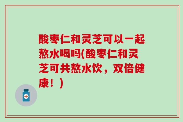 酸枣仁和灵芝可以一起熬水喝吗(酸枣仁和灵芝可共熬水饮，双倍健康！)