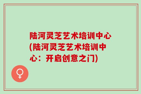 陆河灵芝艺术培训中心(陆河灵芝艺术培训中心：开启创意之门)