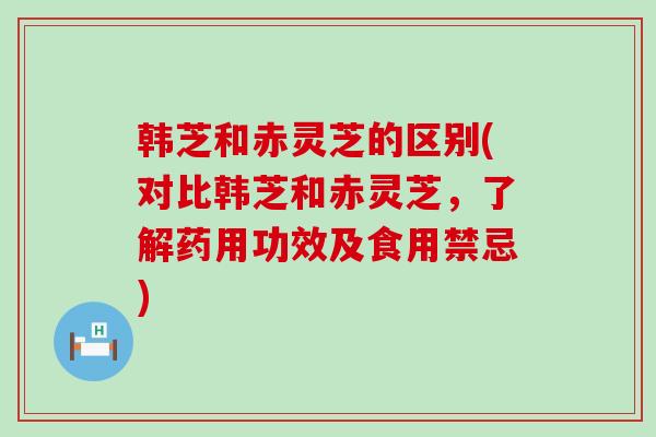 韩芝和赤灵芝的区别(对比韩芝和赤灵芝，了解药用功效及食用禁忌)