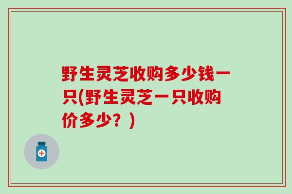 野生灵芝收购多少钱一只(野生灵芝一只收购价多少？)