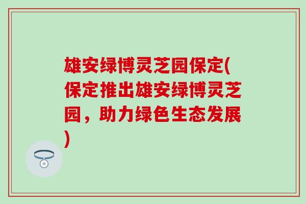 雄安绿博灵芝园保定(保定推出雄安绿博灵芝园，助力绿色生态发展)